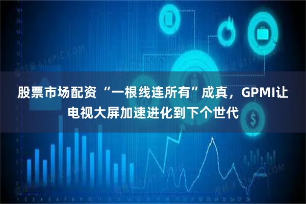 股票市场配资 “一根线连所有”成真，GPMI让电视大屏加速进化到下个世代