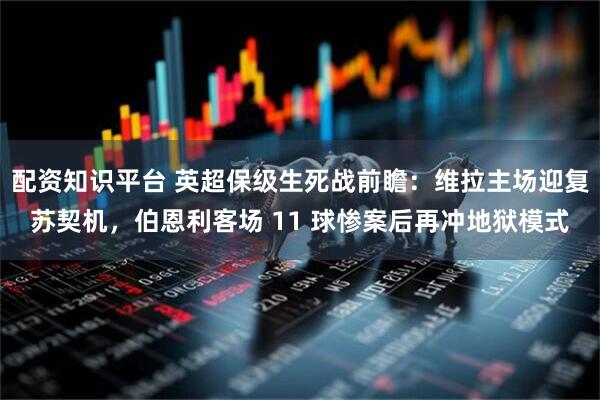 配资知识平台 英超保级生死战前瞻：维拉主场迎复苏契机，伯恩利客场 11 球惨案后再冲地狱模式
