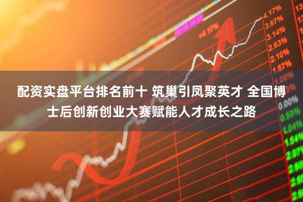 配资实盘平台排名前十 筑巢引凤聚英才 全国博士后创新创业大赛赋能人才成长之路