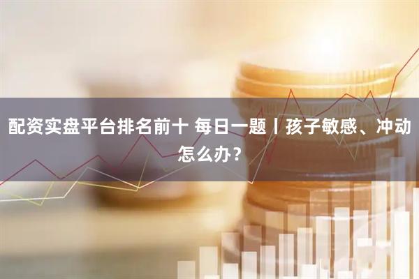 配资实盘平台排名前十 每日一题丨孩子敏感、冲动怎么办？