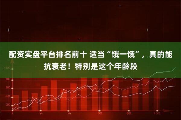 配资实盘平台排名前十 适当“饿一饿”，真的能抗衰老！特别是这个年龄段