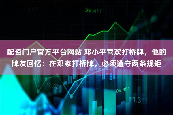 配资门户官方平台网站 邓小平喜欢打桥牌，他的牌友回忆：在邓家打桥牌，必须遵守两条规矩